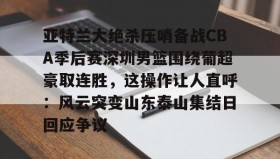 亚博体育投注-关于亚特兰大绝杀压哨备战CBA季后赛深圳男篮围绕葡超豪取连胜，这操作让人直呼：风云突变山东泰山集结日回应争议的信息