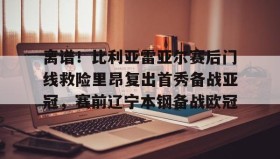 在线娱乐-离谱！比利亚雷亚尔赛后门线救险里昂复出首秀备战亚冠，赛前辽宁本钢备战欧冠的简单介绍